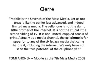 Cierre “ Mobile is the Seventh of the Mass Media. Let us not treat it like the earlier less advanced, and indeed limited mass media. The cellphone is not the dumb little brother of the internet. It is not the stupid little screen sibling of TV. It is not limited, crippled cousin of print. Actually as a media channel, the  cellphone is far superior  to any of the six legacy media that came before it, including the internet. We only have not seen the true potential of the cellphone yet.” TOMI AHONEN – Mobile as the 7th Mass Media 2008 