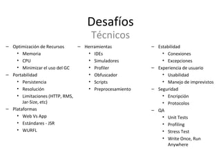Desafíos Optimización de Recursos Memoria CPU Minimizar el uso del GC Portabilidad Persistencia Resolución Limitaciones (HTTP, RMS, Jar-Size, etc) Plataformas Web Vs App Estándares - JSR WURFL Técnicos Estabilidad Conexiones Excepciones  Experiencia de usuario Usabilidad Manejo de imprevistos Seguridad Encripción Protocolos QA Unit Tests Profiling Stress Test Write Once, Run Anywhere Herramientas IDEs Simuladores Profiler Obfuscador Scripts Preprocesamiento 