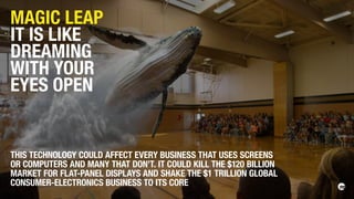 MAGIC LEAP
IT IS LIKE
DREAMING
WITH YOUR
EYES OPEN
THIS TECHNOLOGY COULD AFFECT EVERY BUSINESS THAT USES SCREENS
OR COMPUTERS AND MANY THAT DON’T. IT COULD KILL THE $120 BILLION
MARKET FOR FLAT-PANEL DISPLAYS AND SHAKE THE $1 TRILLION GLOBAL
CONSUMER-ELECTRONICS BUSINESS TO ITS CORE
 