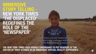 IMMERSIVE
STORY TELLING -
NEW YORK TIMES
‘THE DISPLACED’
REDEFINES THE
ROLE OF THE
‘NEWSPAPER’
THE NEW YORK TIMES USES GOOGLE CARDBOARD TO PUT READERS AT THE
CENTER OF THEIR STORIES IN AN IMMERSIVE VIRTUAL-REALITY EXPERIENCE.
 