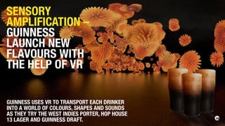 GUINNESS USES VR TO TRANSPORT EACH DRINKER
INTO A WORLD OF COLOURS, SHAPES AND SOUNDS
AS THEY TRY THE WEST INDIES PORTER, HOP HOUSE
13 LAGER AND GUINNESS DRAFT.
SENSORY
AMPLIFICATION –
GUINNESS
LAUNCH NEW
FLAVOURS WITH
THE HELP OF VR
 