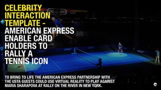 TO BRING TO LIFE THE AMERICAN EXPRESS PARTNERSHIP WITH
THE USTA GUESTS COULD USE VIRTUAL REALITY TO PLAY AGAINST
MARIA SHARAPOVA AT RALLY ON THE RIVER IN NEW YORK.
CELEBRITY
INTERACTION
TEMPLATE -
AMERICAN EXPRESS
ENABLE CARD
HOLDERS TO
RALLY A
TENNIS ICON
 