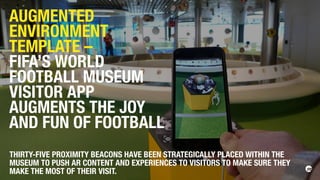 THIRTY-FIVE PROXIMITY BEACONS HAVE BEEN STRATEGICALLY PLACED WITHIN THE
MUSEUM TO PUSH AR CONTENT AND EXPERIENCES TO VISITORS TO MAKE SURE THEY
MAKE THE MOST OF THEIR VISIT.
AUGMENTED
ENVIRONMENT
TEMPLATE –
FIFA’S WORLD
FOOTBALL MUSEUM
VISITOR APP
AUGMENTS THE JOY
AND FUN OF FOOTBALL
 