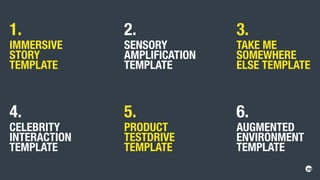1.
IMMERSIVE
STORY
TEMPLATE
4.
CELEBRITY
INTERACTION
TEMPLATE
2.
SENSORY
AMPLIFICATION
TEMPLATE
5.
PRODUCT
TESTDRIVE
TEMPLATE
3.
TAKE ME
SOMEWHERE
ELSE TEMPLATE
6.
AUGMENTED
ENVIRONMENT
TEMPLATE
 