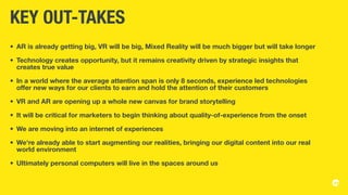 KEY OUT-TAKES
•	 AR is already getting big, VR will be big, Mixed Reality will be much bigger but will take longer
•	 Technology creates opportunity, but it remains creativity driven by strategic insights that
creates true value
•	 In a world where the average attention span is only 8 seconds, experience led technologies
offer new ways for our clients to earn and hold the attention of their customers
•	 VR and AR are opening up a whole new canvas for brand storytelling
•	 It will be critical for marketers to begin thinking about quality-of-experience from the onset
•	 We are moving into an internet of experiences
•	 We're already able to start augmenting our realities, bringing our digital content into our real
world environment
•	 Ultimately personal computers will live in the spaces around us
 