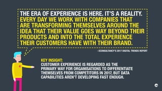 THE ERA OF EXPERIENCE IS HERE. IT’S A REALITY.
EVERY DAY WE WORK WITH COMPANIES THAT
ARE TRANSFORMING THEMSELVES AROUND THE
IDEA THAT THEIR VALUE GOES WAY BEYOND THEIR
PRODUCTS AND INTO THE TOTAL EXPERIENCE
THEIR CUSTOMERS HAVE WITH THEIR BRAND.
KEY INSIGHT:
CUSTOMER EXPERIENCE IS REGARDED AS THE
PRIMARY WAY FOR ORGANISATIONS TO DIFFERENTIATE
THEMSELVES FROM COMPETITORS IN 2017, BUT DATA
CAPABILITIES AREN’T DEVELOPING FAST ENOUGH.
- ECONSULTANCY’S 2017 DIGITAL TRENDS REPORT
 
