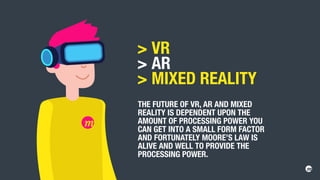 VR
 AR
 MIXED REALITY
THE FUTURE OF VR, AR AND MIXED
REALITY IS DEPENDENT UPON THE
AMOUNT OF PROCESSING POWER YOU
CAN GET INTO A SMALL FORM FACTOR
AND FORTUNATELY MOORE’S LAW IS
ALIVE AND WELL TO PROVIDE THE
PROCESSING POWER.
 