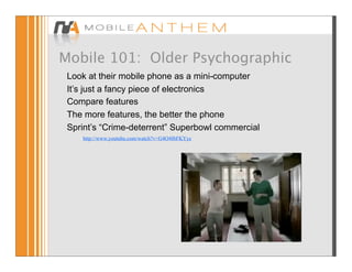 Mobile 101: Older Psychographic
 Look at their mobile phone as a mini-computer
 It’s just a fancy piece of electronics
 Compare features
 The more features, the better the phone
 Sprint’s “Crime-deterrent” Superbowl commercial
    http://www.youtube.com/watch?v=G4O4f6FKYyc
 