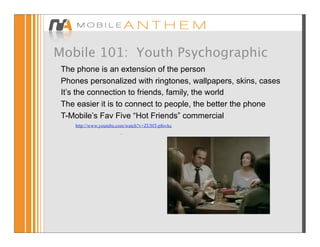 Mobile 101: Youth Psychographic
 The phone is an extension of the person
 Phones personalized with ringtones, wallpapers, skins, cases
 It’s the connection to friends, family, the world
 The easier it is to connect to people, the better the phone
 T-Mobile’s Fav Five “Hot Friends” commercial
    http://www.youtube.com/watch?v=ZUHT-p8svkc
                       –
 
