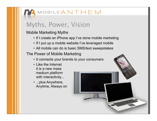 Myths, Power, Vision
Mobile Marketing Myths
   • If I create an iPhone app I’ve done mobile marketing
   • If I put up a mobile website I’ve leveraged mobile
   • All mobile can do is basic SMS/text sweepstakes
The Power of Mobile Marketing
   • It connects your brands to your consumers
   • Like the Internet
     it is a new mass
     medium platform
     with interactivity...
   • ...plus Anywhere,
     Anytime, Always on
 