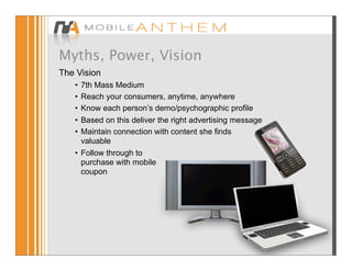 Myths, Power, Vision
The Vision
   • 7th Mass Medium
   • Reach your consumers, anytime, anywhere
   • Know each person’s demo/psychographic profile
   • Based on this deliver the right advertising message
   • Maintain connection with content she finds
     valuable
   • Follow through to
     purchase with mobile
     coupon
 