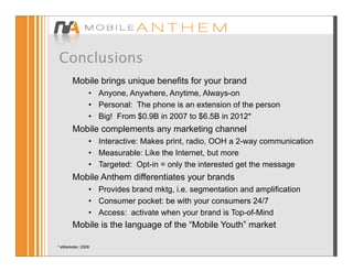 Conclusions
        Mobile brings unique benefits for your brand
                • Anyone, Anywhere, Anytime, Always-on
                • Personal: The phone is an extension of the person
                • Big! From $0.9B in 2007 to $6.5B in 2012*
        Mobile complements any marketing channel
                • Interactive: Makes print, radio, OOH a 2-way communication
                • Measurable: Like the Internet, but more
                • Targeted: Opt-in = only the interested get the message
        Mobile Anthem differentiates your brands
                • Provides brand mktg, i.e. segmentation and amplification
                • Consumer pocket: be with your consumers 24/7
                • Access: activate when your brand is Top-of-Mind
        Mobile is the language of the “Mobile Youth” market

* eMarketer, 2008
 