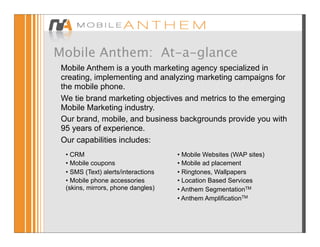 Mobile Anthem: At-a-glance
 Mobile Anthem is a youth marketing agency specialized in
 creating, implementing and analyzing marketing campaigns for
 the mobile phone.
 We tie brand marketing objectives and metrics to the emerging
 Mobile Marketing industry.
 Our brand, mobile, and business backgrounds provide you with
 95 years of experience.
 Our capabilities includes:
  • CRM                              • Mobile Websites (WAP sites)
  • Mobile coupons                   • Mobile ad placement
  • SMS (Text) alerts/interactions   • Ringtones, Wallpapers
  • Mobile phone accessories         • Location Based Services
  (skins, mirrors, phone dangles)    • Anthem SegmentationTM
                                     • Anthem AmplificationTM
 