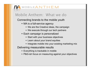 Mobile Anthem: What we do
 Connecting brands to the mobile youth
     •   MA is a full-service agency
          •   We are the Creative ideas, the campaign
          •   We execute through our tech partners
     •   Each campaign is personalized
        • Start with your business objectives
        • Learn about your brand equities
        • Integrate mobile into your existing marketing mix
 Delivering measurable results
    • Everything is trackable in mobile
    • P&G-ish focus on measuring against your objectives
 