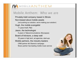 Mobile Anthem: Who we are
 Privately-held company based in Illinois
 Non-biased about mobile assets
    (not pushing our solution, we’re making your solution)
 Hugh, the mobile evangelist
    11 years Kraft, P&G
 Jason, the technologist
    8 years in Telecommunications; Mocospace
 Board of Advisors, a deep well
    55 years in high tech, ad agencies, start-ups
 Mobile partners, the industry leaders
    CRM partner did Obama’s campaign
    Music partner has leading mobile music service
 