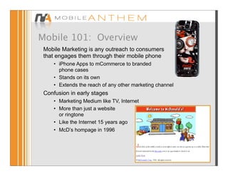Mobile 101: Overview
 Mobile Marketing is any outreach to consumers
 that engages them through their mobile phone
     • iPhone Apps to mCommerce to branded
       phone cases
     • Stands on its own
     • Extends the reach of any other marketing channel
 Confusion in early stages
     • Marketing Medium like TV, Internet
     • More than just a website
       or ringtone
     • Like the Internet 15 years ago
     • McD’s hompage in 1996
 