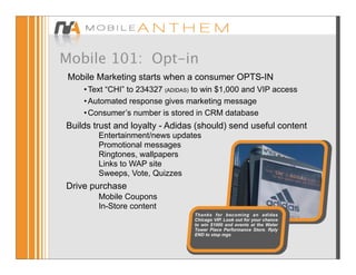 Mobile 101: Opt-in
 Mobile Marketing starts when a consumer OPTS-IN
    • Text “CHI” to 234327 (ADIDAS) to win $1,000 and VIP access
    • Automated response gives marketing message
    • Consumer’s number is stored in CRM database
Builds trust and loyalty - Adidas (should) send useful content
        Entertainment/news updates
        Promotional messages
        Ringtones, wallpapers
        Links to WAP site
        Sweeps, Vote, Quizzes
Drive purchase
        Mobile Coupons
        In-Store content
                                   Thanks for becoming an adidas
                                   Chicago VIP. Look out for your chance
                                   to win $1000 and events at the Water
                                   Tower Place Performance Store. Rply
                                   END to stop mgs
 