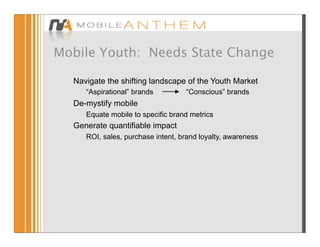 Mobile Youth: Needs State Change

  Navigate the shifting landscape of the Youth Market
   • “Aspirational” brands          “Conscious” brands
  De-mystify mobile
   • Equate mobile to specific brand metrics
  Generate quantifiable impact
   • ROI, sales, purchase intent, brand loyalty, awareness
 