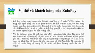Vị thế và khách hàng của ZaloPay
• ZaloPay là ứng dụng thanh toán điện tử của Công ty cổ phần ZION – thành viên
Hiệp hội ngân hàng Việt Nam phát triển và ra mắt từ năm 2016, với khả năng
thanh toán hóa đơn điện, nước, Internet, truyền hình; thanh toán trực tiếp giữa
các tài khoản hoặc các dịch vụ hỗ trợ ZaloPay qua QR code cũng như liên kết với
tài khoản ngân hàng để rút tiền và nạp tiền…
• Với lợi thế nằm trong hệ sinh thái của VNG - doanh nghiệp hàng đầu trong lĩnh
vực internet và nội dung số tại Việt Nam, sở hữu các sản phẩm nổi trội về game,
giải trí… ZaloPay phát triển nền tảng riêng nhưng có một thuận lợi là có thể sử
dụng và khai thác hệ thống dữ liệu của mạng xã hội Zalo hiện đã cán mốc 80
triệu tài khoản đăng ký (trong đó tài khoản kích hoạt thường xuyên đạt đến 55
triệu).
 