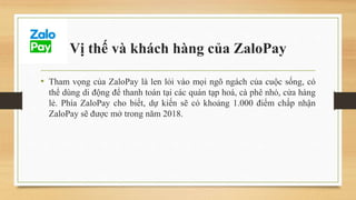 Vị thế và khách hàng của ZaloPay
• Tham vọng của ZaloPay là len lỏi vào mọi ngõ ngách của cuộc sống, có
thể dùng di động để thanh toán tại các quán tạp hoá, cà phê nhỏ, cửa hàng
lẻ. Phía ZaloPay cho biết, dự kiến sẽ có khoảng 1.000 điểm chấp nhận
ZaloPay sẽ được mở trong năm 2018.
 