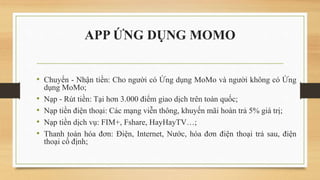 APP ỨNG DỤNG MOMO
• Chuyển - Nhận tiền: Cho người có Ứng dụng MoMo và người không có Ứng
dụng MoMo;
• Nạp - Rút tiền: Tại hơn 3.000 điểm giao dịch trên toàn quốc;
• Nạp tiền điện thoại: Các mạng viễn thông, khuyến mãi hoàn trả 5% giá trị;
• Nạp tiền dịch vụ: FIM+, Fshare, HayHayTV…;
• Thanh toán hóa đơn: Điện, Internet, Nước, hóa đơn điện thoại trả sau, điện
thoại cố định;
 