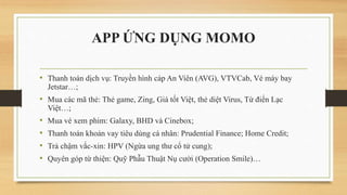APP ỨNG DỤNG MOMO
• Thanh toán dịch vụ: Truyền hình cáp An Viên (AVG), VTVCab, Vé máy bay
Jetstar…;
• Mua các mã thẻ: Thẻ game, Zing, Giá tốt Việt, thẻ diệt Virus, Từ điển Lạc
Việt…;
• Mua vé xem phim: Galaxy, BHD và Cinebox;
• Thanh toán khoản vay tiêu dùng cá nhân: Prudential Finance; Home Credit;
• Trả chậm vắc-xin: HPV (Ngừa ung thư cổ tử cung);
• Quyên góp từ thiện: Quỹ Phẫu Thuật Nụ cười (Operation Smile)…
 