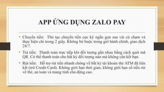 APP ỨNG DỤNG ZALO PAY
• Chuyển tiền: Thủ tục chuyển tiền cực kỳ ngắn gọn sau vài cú chạm và
thực hiện chỉ trong 2 giây. Không bó buộc trong giờ hành chính, giao dịch
24/7.
• Trả tiền: Thanh toán trực tiếp khi đối tượng gần nhau bằng cách quét mã
QR. Có thể thanh toán cho bất kỳ đối tượng nào mà không cần kết bạn.
• Rút tiền: Hỗ trợ rút tiền nhanh chóng về bất kỳ tài khoản thẻ ATM đã liên
kết (trừ Credit Card). Không giới hạn thời gian, không giới hạn số tiền rút
về thẻ, an toàn và mang tính chủ động cao.
 
