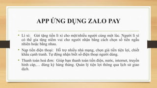 APP ỨNG DỤNG ZALO PAY
• Lì xì: Gửi tặng tiền lì xì cho một/nhiều người cùng một lúc. Người lì xì
có thể gia tăng niềm vui cho người nhận bằng cách chọn số tiền ngẫu
nhiên hoặc bằng nhau.
• Nạp tiền điện thoại: Hỗ trợ nhiều nhà mạng, chọn giá tiền tiện lợi, chiết
khấu cạnh tranh. Tự động nhận biết số điện thoại người dùng.
• Thanh toán hoá đơn: Giúp bạn thanh toán tiền điện, nước, internet, truyền
hình cáp,… đúng kỳ hàng tháng. Quản lý tiện lợi thông qua lịch sử giao
dịch.
 
