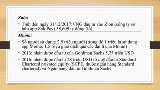 Zalo:
• Tính đến ngày 31/12/2017:VNG đầu tư vào Zion (công ty sở
hữu app ZaloPay) 38,609 tỷ đồng (lỗ)
Momo:
• Số người sử dụng: 2,5 triệu người (trong đó 1 triệu là sử dụng
app Momo, 1,5 triệu giao dịch qua các đại lí của Momo)
• 2013: nhận được đầu tư của Goldman Sachs 5,75 triệu USD
• 2016: nhận được đầu tư 28 triệu USD từ quỹ đầu tư Standard
Chartered privated equity (SCPE, thuộc ngân hàng Standard
chartered) và Ngân hàng đầu tư Goldman Sachs
 