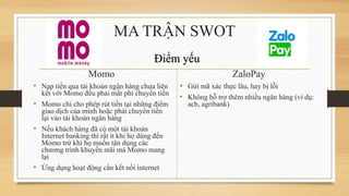 Momo
• Nạp tiền qua tài khoản ngân hàng chưa liên
kết với Momo đều phải mất phí chuyển tiền
• Momo chỉ cho phép rút tiền tại những điểm
giao dịch của mình hoặc phải chuyển tiền
lại vào tài khoản ngân hàng
• Nếu khách hàng đã có một tài khoản
Internet banking thì rất ít khi họ dùng đến
Momo trừ khi họ muốn tận dụng các
chương trình khuyến mãi mà Momo mang
lại
• Ứng dụng hoạt động cần kết nối internet
ZaloPay
• Gửi mã xác thực lâu, hay bị lỗi
• Không hỗ trợ thêm nhiều ngân hàng (ví dụ:
acb, agribank)
MA TRẬN SWOT
Điểm yếu
 