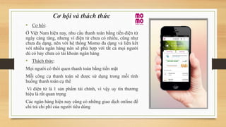 Cơ hội và thách thức
• Cơ hội:
Ở Việt Nam hiện nay, nhu cầu thanh toán bằng tiền điện tử
ngày càng tăng, nhưng ví điện tử chưa có nhiều, cũng như
chưa đa dạng, nên với hệ thống Momo đa dạng và liên kết
với nhiều ngân hàng nên sẽ phù hợp với tất cả mọi người
dù có hay chưa có tài khoản ngân hàng
• Thách thức:
Mọi người có thói quen thanh toán bằng tiền mặt
Mỗi công cụ thanh toán sẽ được sử dụng trong mỗi tình
huống thanh toán cụ thể
Ví điện tử là 1 sản phẩm tài chính, vì vậy uy tín thương
hiệu là rất quan trọng
Các ngân hàng hiện nay cũng có những giao dịch online để
chi trả chi phí của người tiêu dùng
 