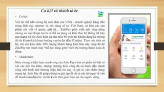 Cơ hội và thách thức
• Cơ hội:
Với lợi thế nằm trong hệ sinh thái của VNG - doanh nghiệp hàng đầu
trong lĩnh vực internet và nội dung số tại Việt Nam, sở hữu các sản
phẩm nổi trội về game, giải trí… ZaloPay phát triển nền tảng riêng
nhưng có một thuận lợi là có thể sử dụng và khai thác hệ thống dữ liệu
của mạng xã hội Zalo hiện đã cán mốc 80 triệu tài khoản đăng ký (trong
đó tài khoản kích hoạt thường xuyên đạt đến 55 triệu). Theo ước tính sơ
bộ, chỉ cần khai thác 50% lượng khách hàng hiện hữu này cũng đủ để
ZaloPay trở thành một "thế lực đáng gờm" trên thị trường thanh toán di
động.
• Thách thức:
Nhìn chung, chiến lược marketing của Zalo Pay chưa có phần nổi bật so
với các đối thủ khác, nhưng thương hiệu cũng đã có bước đầu thành
công nhờ hình ảnh thương hiệu khá tin cậy và giá trị sản phẩm đang
mang lại. Zalo Pay đã giúp chúng ta giải quyết tất cả các trở ngại về vấn
đề thanh toán điện tử, và tiết kiệm thời gian, tiện lợi cho người dùng.
 