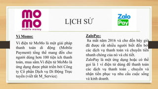 LỊCH SỬ
Ví Momo:
Ví điện tử MoMo là một giải pháp
thanh toán di động (Mobile
Payment) tổng thể mang đến cho
người dùng hơn 100 tiện ích thanh
toàn, mua sắm.Ví điện tử MoMo là
ứng dụng được phát triển bởi Công
ty Cổ phần Dịch vụ Di Động Trực
tuyến (viết tắt M_Service)
ZaloPay:
Ra mắt năm 2016 và cho đến bây giờ
đã được rất nhiều người biết đến bởi
các dịch vụ thanh toán và chuyển tiền
nhanh chóng của nó và chi tiết.
ZaloPay là một ứng dụng hoặc có thể
gọi là 1 ví điện tử dùng để thanh toán
các dịch vụ thanh toán , chuyển và
nhận tiền phục vụ nhu cầu cuộc sống
và kinh doanh.
 