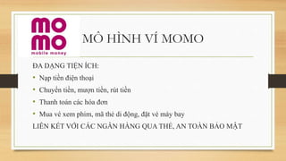 MÔ HÌNH VÍ MOMO
ĐA DẠNG TIỆN ÍCH:
• Nạp tiền điện thoại
• Chuyển tiền, mượn tiền, rút tiền
• Thanh toán các hóa đơn
• Mua vé xem phim, mã thẻ di động, đặt vé máy bay
LIÊN KẾT VỚI CÁC NGÂN HÀNG QUA THẺ, AN TOÀN BẢO MẬT
 
