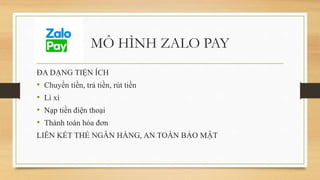 MÔ HÌNH ZALO PAY
ĐA DẠNG TIỆN ÍCH
• Chuyển tiền, trả tiền, rút tiền
• Lì xì
• Nạp tiền điện thoại
• Thành toán hóa đơn
LIÊN KẾT THẺ NGÂN HÀNG, AN TOÀN BẢO MẬT
 