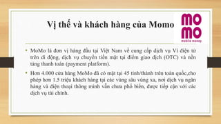 Vị thế và khách hàng của Momo
• MoMo là đơn vị hàng đầu tại Việt Nam về cung cấp dịch vụ Ví điện tử
trên di động, dịch vụ chuyển tiền mặt tại điểm giao dịch (OTC) và nền
tảng thanh toán (payment platform).
• Hơn 4.000 cửa hàng MoMo đã có mặt tại 45 tỉnh/thành trên toàn quốc,cho
phép hơn 1.5 triệu khách hàng tại các vùng sâu vùng xa, nơi dịch vụ ngân
hàng và điện thoại thông minh vẫn chưa phổ biến, được tiếp cận với các
dịch vụ tài chính.
 