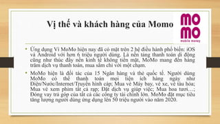 Vị thế và khách hàng của Momo
• Ứng dụng Ví MoMo hiện nay đã có mặt trên 2 hệ điều hành phổ biến: iOS
và Android với hơn 6 triệu người dùng. Là nền tảng thanh toán di động
cũng như thúc đẩy nền kinh tế không tiền mặt, MoMo mang đến hàng
trăm dịch vụ thanh toán, mua sắm chỉ với một chạm.
• MoMo hiện là đối tác của 15 Ngân hàng và thẻ quốc tế. Người dùng
MoMo có thể thanh toán mọi tiện ích hàng ngày như
Điện/Nước/Internet/Truyền hình cáp; Mua vé Máy bay, vé xe, vé tàu hỏa;
Mua vé xem phim tất cả rạp; Đặt dịch vụ giúp việc; Mua hoa tươi…;
Đóng vay trả góp của tất cả các công ty tài chính lớn. MoMo đặt mục tiêu
tăng lượng người dùng ứng dụng lên 50 triệu người vào năm 2020.
 