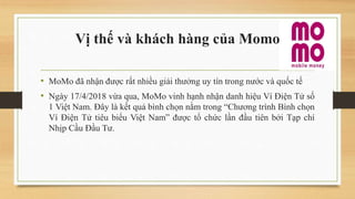 Vị thế và khách hàng của Momo
• MoMo đã nhận được rất nhiều giải thưởng uy tín trong nước và quốc tế
• Ngày 17/4/2018 vừa qua, MoMo vinh hạnh nhận danh hiệu Ví Điện Tử số
1 Việt Nam. Đây là kết quả bình chọn nằm trong “Chương trình Bình chọn
Ví Điện Tử tiêu biểu Việt Nam” được tổ chức lần đầu tiên bởi Tạp chí
Nhịp Cầu Đầu Tư.
 
