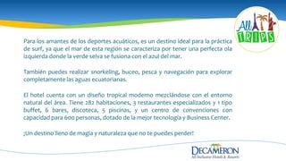 Para los amantes de los deportes acuáticos, es un destino ideal para la práctica
de surf, ya que el mar de esta región se caracteriza por tener una perfecta ola
izquierda donde la verde selva se fusiona con el azul del mar.
También puedes realizar snorkeling, buceo, pesca y navegación para explorar
completamente las aguas ecuatorianas.
El hotel cuenta con un diseño tropical moderno mezclándose con el entorno
natural del área. Tiene 282 habitaciones, 3 restaurantes especializados y 1 tipo
buffet, 6 bares, discoteca, 5 piscinas, y un centro de convenciones con
capacidad para 600 personas, dotado de la mejor tecnología y Business Center.
¡Un destino lleno de magia y naturaleza que no te puedes perder!
 