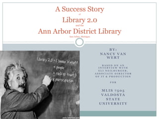 A Success StoryofLibrary 2.0and theAnn Arbor District LibraryAnn Arbor, Michigan By: Nancy Van Wert Based on an INTERVIEW WITH ELI NEILBURGER, ASSOCIATE DIRECTOR  OF It & production for Mlis 7505 Valdosta State university 