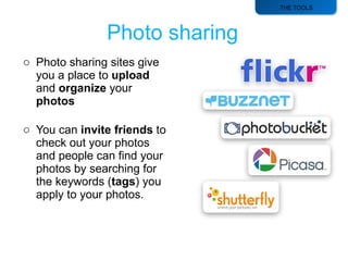 THE TOOLS Photo sharing sites give you a place to  upload  and  organize  your  photos You can  invite friends  to check out your photos and people can find your photos by searching for the keywords ( tags ) you apply to your photos. 