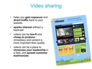 Video sharing helps you  gain exposure  and  direct traffic  back to your website sparks interest  without a hard-sell  videos can be  low-fi  and  cheap to produce  - immediacy and content is more important than quality.  videos can be a place to  showcase your leadership  in a field, and  spread customer testimonials 