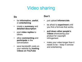 Video sharing Do be  informative ,  useful , or  entertaining create a  summary  and  detailed description post  video replies  to others allow  commenting  and  participate  in the conversation save bandwidth costs on your website by  hosting videos on YouTube Don’t just upload  infomercials be afraid to  experiment  until you find a formula that works. pull down other people’s videos  showcasing your product for copyright infringement make your video longer than it needs to be – keep it concise and entertaining 