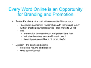 Every Word Online is an Opportunity for Branding and Promotion Twitter/Facebook - the cocktail conversation/dinner party Facebook : maintaining relationships with friends and family Twitter: creating new relationships - then move to LI/ FB Tips Intersection between social and professional lives Valuable business tools AND stay in touch Keep it professional but a bit more playful Linkedin - the business meeting Interactive resume and rolodex Keep it professional 