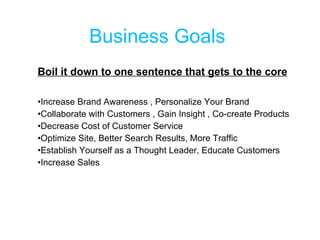 Business Goals  Boil it down to one sentence that gets to the core Increase Brand Awareness , Personalize Your Brand Collaborate with Customers , Gain Insight , Co-create Products Decrease Cost of Customer Service Optimize Site, Better Search Results, More Traffic Establish Yourself as a Thought Leader, Educate Customers Increase Sales 