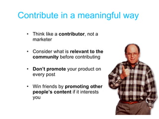 Contribute in a meaningful way  Think like a  contributor , not a marketer Consider what is  relevant to the community  before contributing Don’t promote  your product on every post Win friends by  promoting other people’s content  if it interests you 