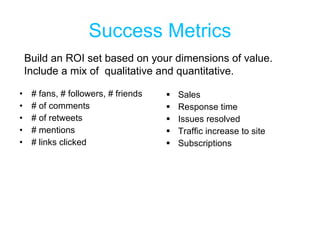 Success Metrics # fans, # followers, # friends # of comments # of retweets # mentions # links clicked Sales Response time Issues resolved Traffic increase to site Subscriptions Build an ROI set based on your dimensions of value. Include a mix of  qualitative and quantitative. 