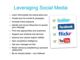 Leveraging Social Media Learn what people are saying about you Create buzz for events & campaigns Increase brand exposure Identify and recruit influencers to spread your message Find new opportunities and customers Support your products and services Improve your search engine visibility Gain competitive intelligence Get your message out fast Retain clients by establishing a personal relationship Be an industry leader – not a follower 
