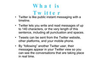 What is Twitter Twitter is like public instant messaging with a timeline.  Twitter lets you write and read messages of up to 140 characters, or the very length of this sentence, including all punctuation and spaces. Tweets can be sent from the Twitter website, other platforms, and your mobile phone. By “following” another Twitter user, their messages appear in your Twitter view so you can see the conversations that are taking place in real time. 