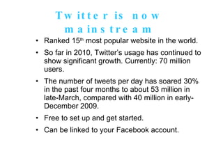 Twitter is now mainstream Ranked 15 th  most popular website in the world. So far in 2010, Twitter’s usage has continued to show significant growth. Currently: 70 million users.  The number of tweets per day has soared 30% in the past four months to about 53 million in late-March, compared with 40 million in early-December 2009. Free to set up and get started. Can be linked to your Facebook account. 